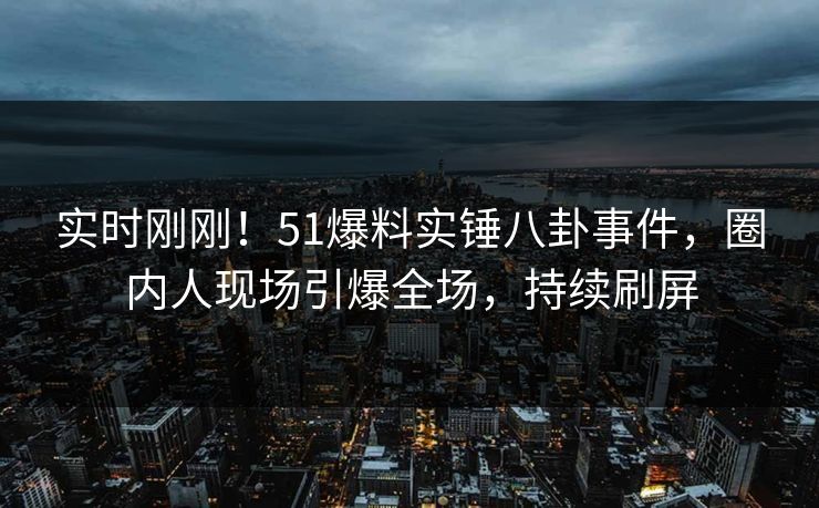 实时刚刚！51爆料实锤八卦事件，圈内人现场引爆全场，持续刷屏