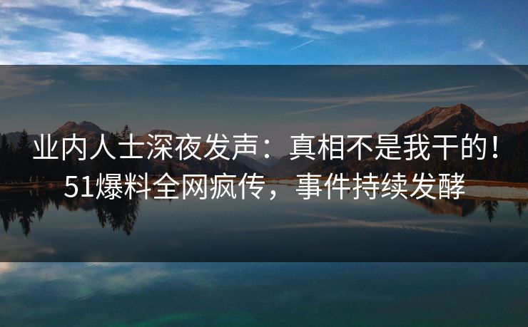 业内人士深夜发声：真相不是我干的！51爆料全网疯传，事件持续发酵