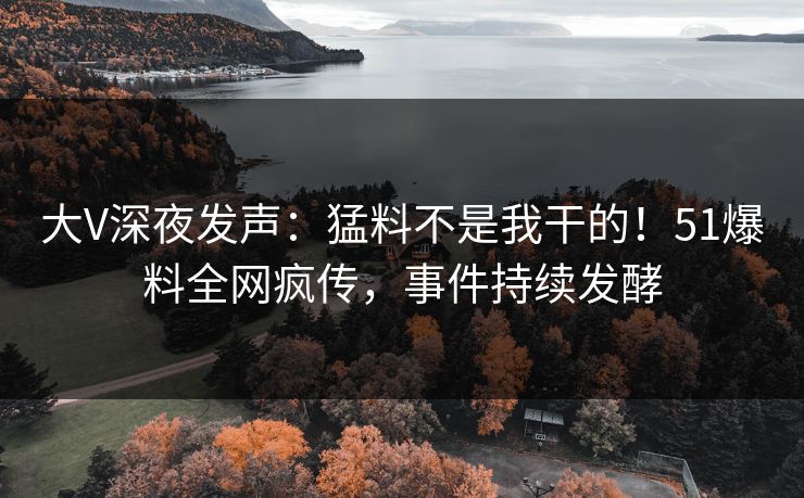 大V深夜发声：猛料不是我干的！51爆料全网疯传，事件持续发酵