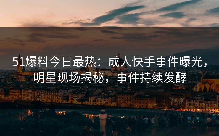 51爆料今日最热：成人快手事件曝光，明星现场揭秘，事件持续发酵