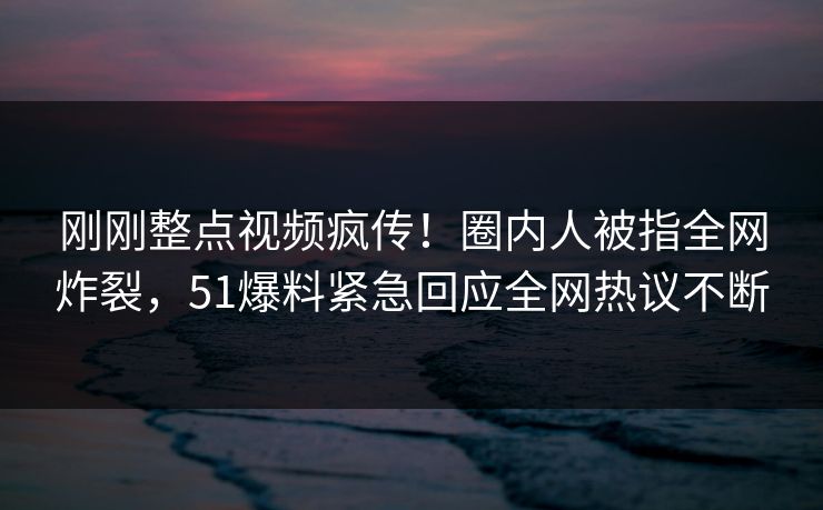 刚刚整点视频疯传！圈内人被指全网炸裂，51爆料紧急回应全网热议不断
