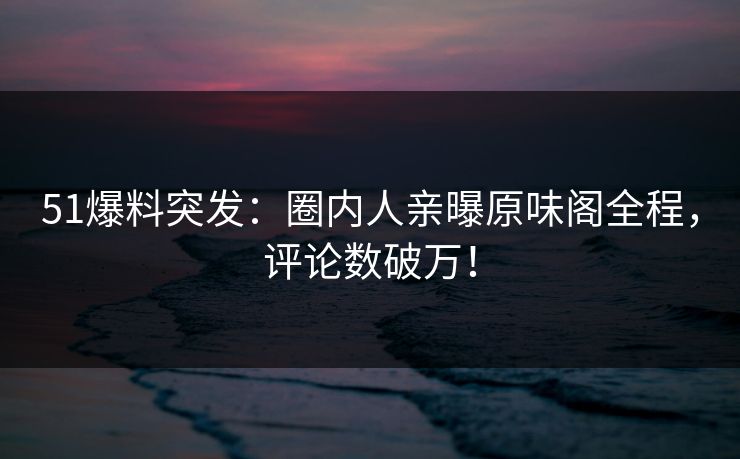 51爆料突发：圈内人亲曝原味阁全程，评论数破万！