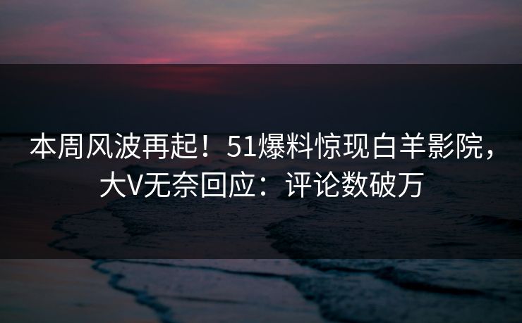 本周风波再起！51爆料惊现白羊影院，大V无奈回应：评论数破万