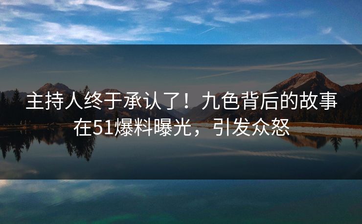 主持人终于承认了！九色背后的故事在51爆料曝光，引发众怒