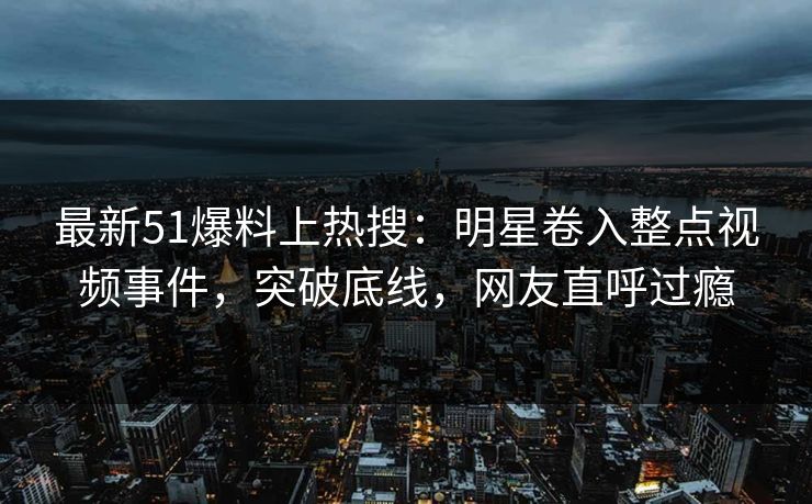 最新51爆料上热搜：明星卷入整点视频事件，突破底线，网友直呼过瘾