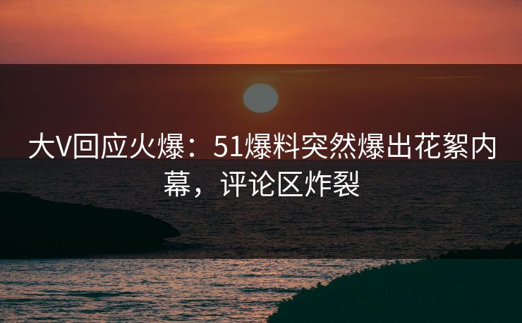 大V回应火爆：51爆料突然爆出花絮内幕，评论区炸裂