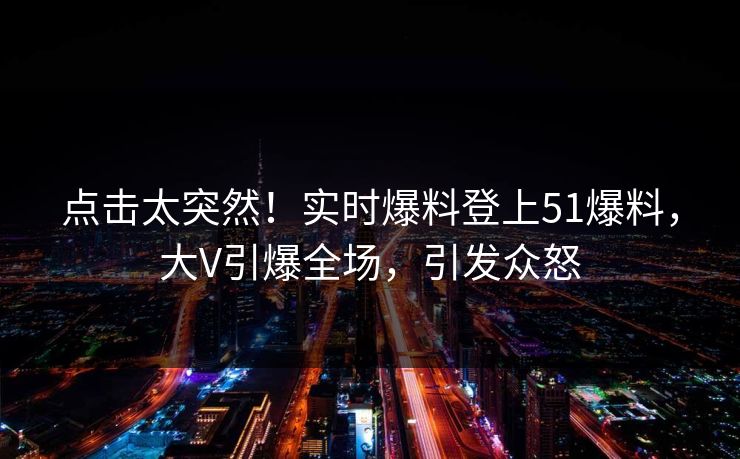 点击太突然！实时爆料登上51爆料，大V引爆全场，引发众怒