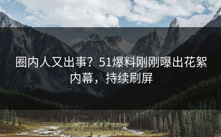 圈内人又出事？51爆料刚刚曝出花絮内幕，持续刷屏