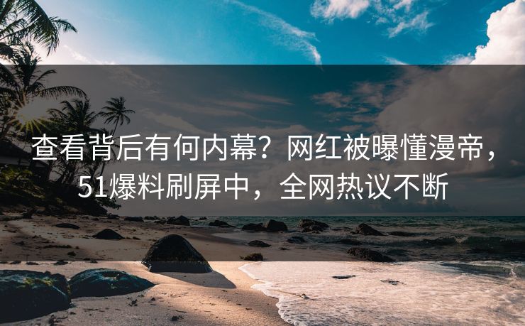 查看背后有何内幕？网红被曝懂漫帝，51爆料刷屏中，全网热议不断