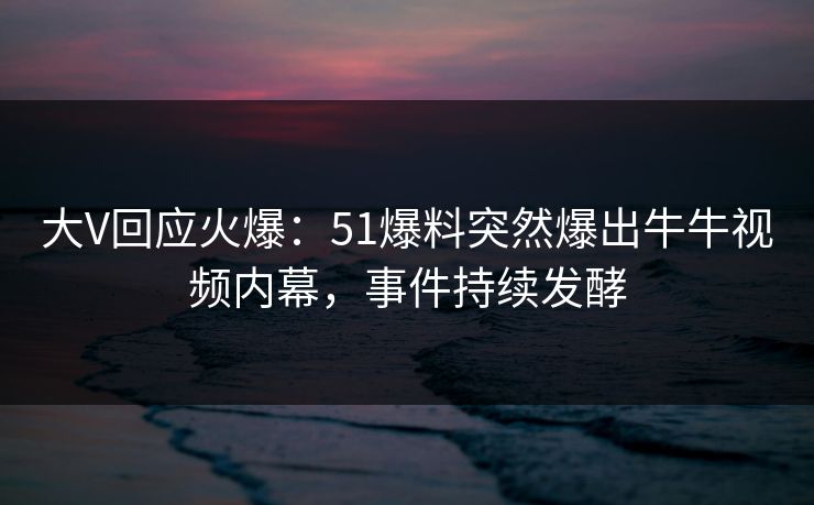 大V回应火爆：51爆料突然爆出牛牛视频内幕，事件持续发酵