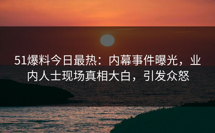 51爆料今日最热：内幕事件曝光，业内人士现场真相大白，引发众怒