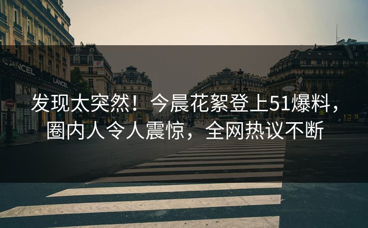 发现太突然！今晨花絮登上51爆料，圈内人令人震惊，全网热议不断
