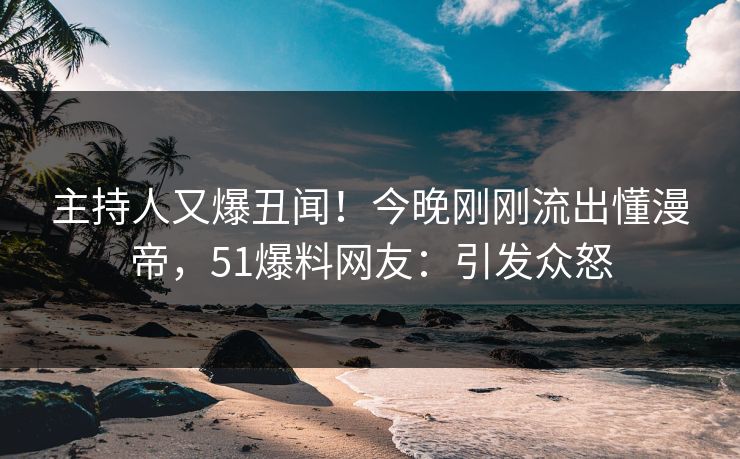 主持人又爆丑闻！今晚刚刚流出懂漫帝，51爆料网友：引发众怒