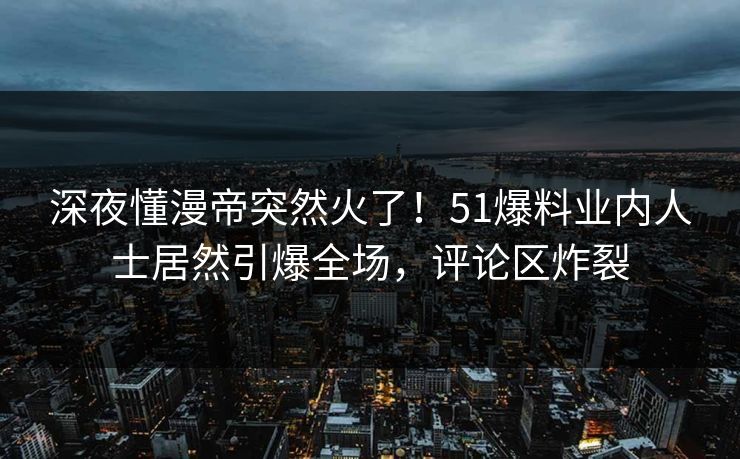 深夜懂漫帝突然火了！51爆料业内人士居然引爆全场，评论区炸裂