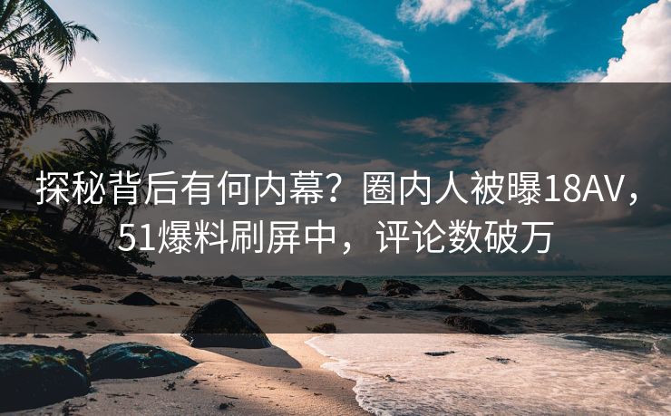 探秘背后有何内幕？圈内人被曝18AV，51爆料刷屏中，评论数破万