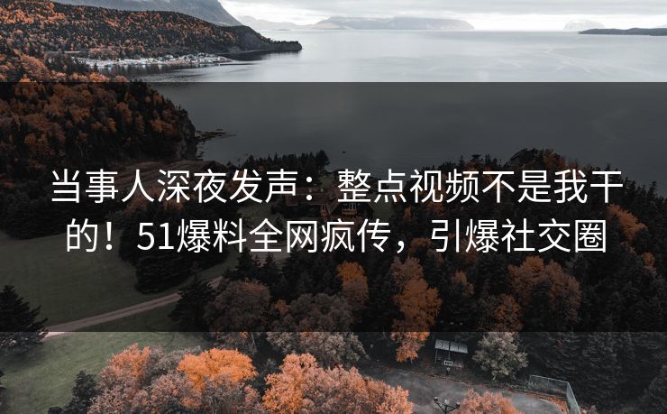 当事人深夜发声：整点视频不是我干的！51爆料全网疯传，引爆社交圈