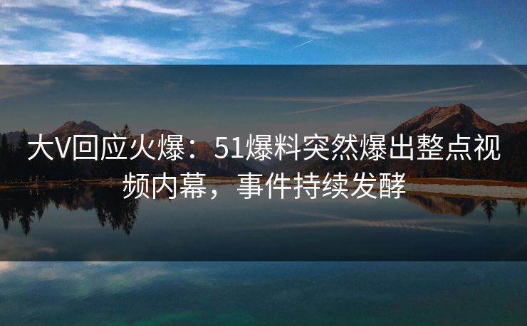 大V回应火爆：51爆料突然爆出整点视频内幕，事件持续发酵