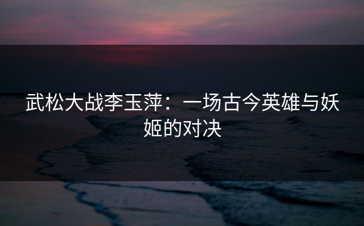 武松大战李玉萍：一场古今英雄与妖姬的对决