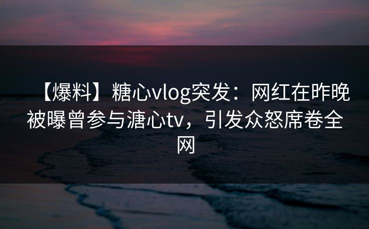 【爆料】糖心vlog突发：网红在昨晚被曝曾参与溏心tv，引发众怒席卷全网