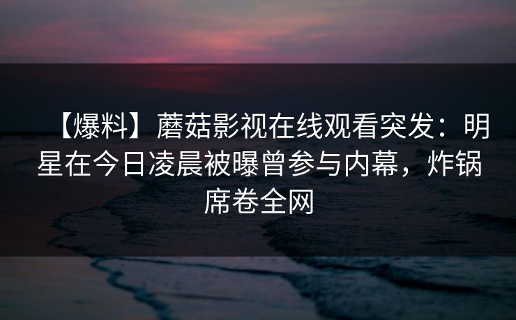 【爆料】蘑菇影视在线观看突发:明星在今日凌晨被曝曾参与内幕,炸锅席卷全网