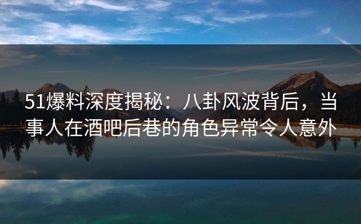 51爆料深度揭秘：八卦风波背后，当事人在酒吧后巷的角色异常令人意外