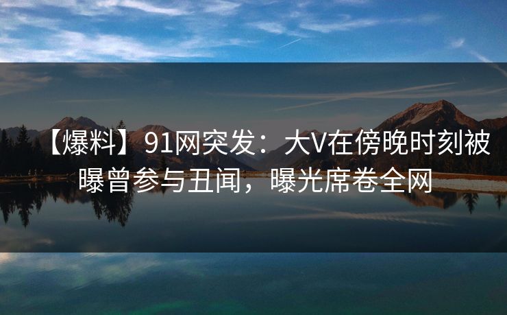 【爆料】91网突发：大V在傍晚时刻被曝曾参与丑闻，曝光席卷全网