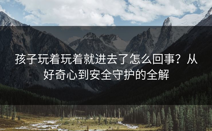 孩子玩着玩着就进去了怎么回事？从好奇心到安全守护的全解