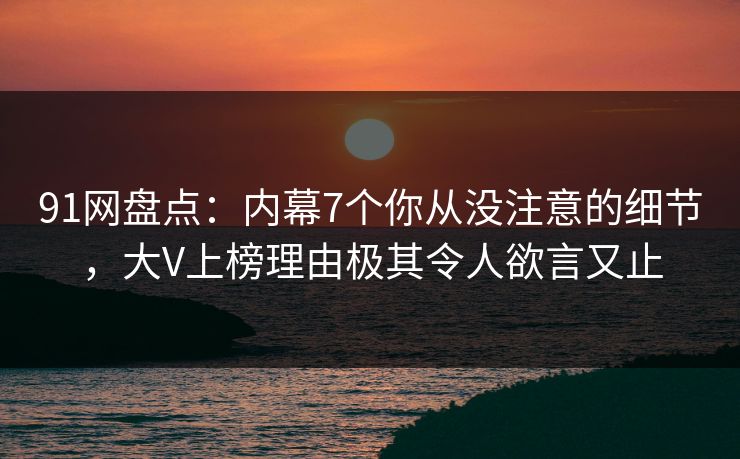 91网盘点：内幕7个你从没注意的细节，大V上榜理由极其令人欲言又止