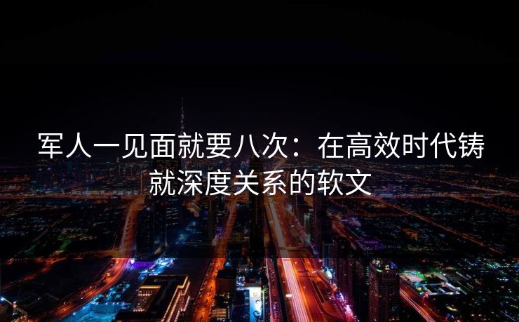 军人一见面就要八次：在高效时代铸就深度关系的软文