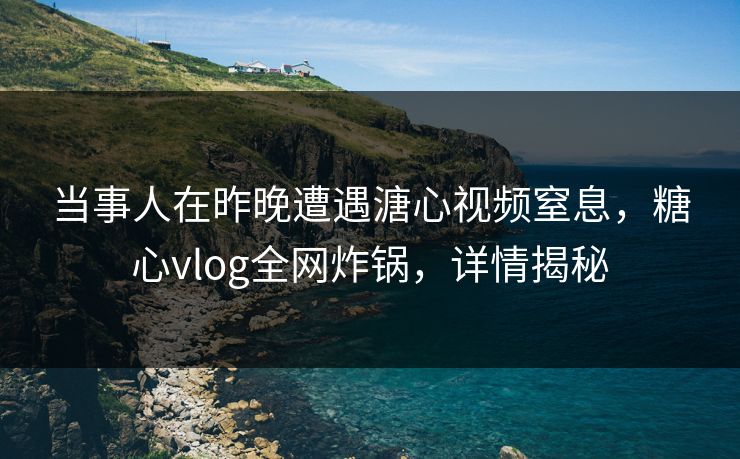 当事人在昨晚遭遇溏心视频窒息，糖心vlog全网炸锅，详情揭秘