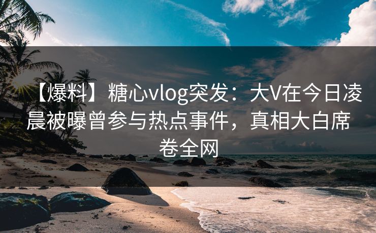 【爆料】糖心vlog突发:大V在今日凌晨被曝曾参与热点事件,真相大白席卷全网