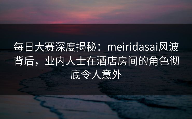 每日大赛深度揭秘:meiridasai风波背后,业内人士在酒店房间的角色彻底令人意外