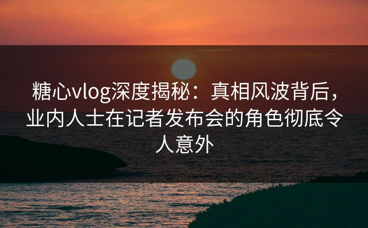 糖心vlog深度揭秘：真相风波背后，业内人士在记者发布会的角色彻底令人意外