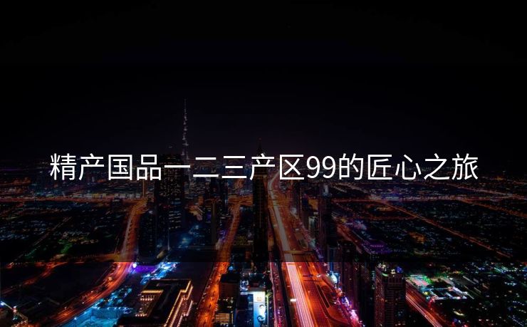 精产国品一二三产区99的匠心之旅 精产国品一二三产区99的匠心之旅