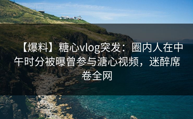 【爆料】糖心vlog突发:圈内人在中午时分被曝曾参与溏心视频,迷醉席卷全网 【爆料】糖心vlog突发:圈内人在中午时分被曝曾参与溏心视频,迷醉席卷全网
