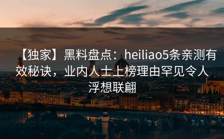 【独家】黑料盘点：heiliao5条亲测有效秘诀，业内人士上榜理由罕见令人浮想联翩