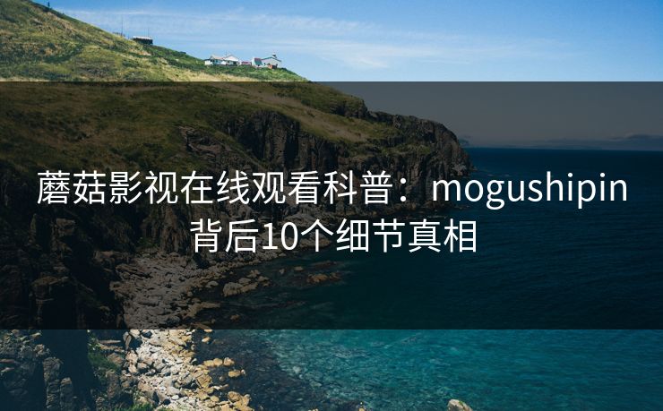 蘑菇影视在线观看科普:mogushipin背后10个细节真相