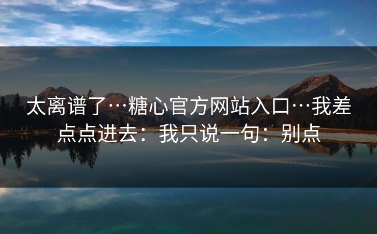 太离谱了…糖心官方网站入口…我差点点进去：我只说一句：别点