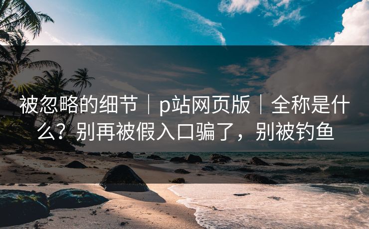 被忽略的细节｜p站网页版｜全称是什么？别再被假入口骗了，别被钓鱼