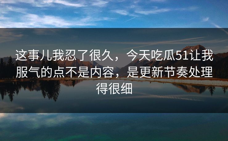 这事儿我忍了很久，今天吃瓜51让我服气的点不是内容，是更新节奏处理得很细