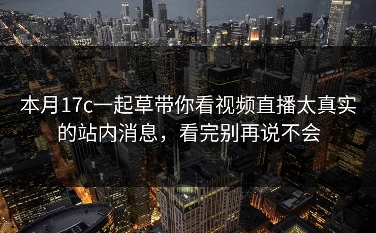 本月17c一起草带你看视频直播太真实的站内消息，看完别再说不会