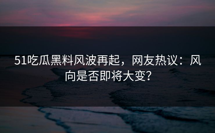 51吃瓜黑料风波再起,网友热议:风向是否即将大变?