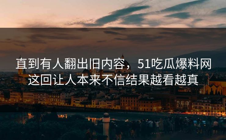 直到有人翻出旧内容,51吃瓜爆料网这回让人本来不信结果越看越真