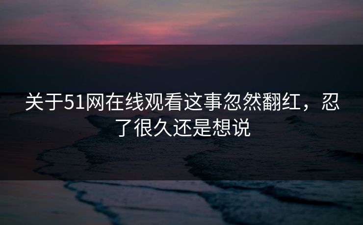 关于51网在线观看这事忽然翻红，忍了很久还是想说